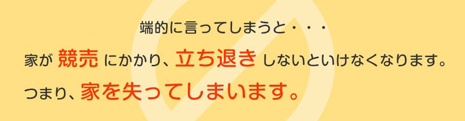 端的に言ってしまうと・・・家が競売にかかり、立ち退きしないといけなくなります。つまり、家を失ってしまいます。