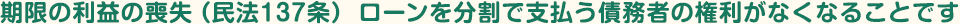 期限の利益の喪失（民法137条）ローンを分割で支払う債務者の権利がなくなることです